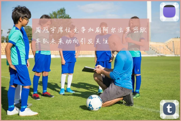 周冠宇席位竞争加剧阿尔法罗密欧车队未来动向引发关注