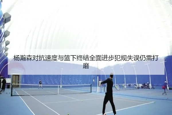 杨瀚森对抗速度与篮下终结全面进步犯规失误仍需打磨